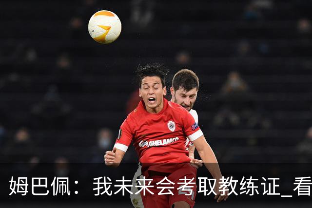 姆巴佩：我未来会考取教练证 看过太多伟大球员退役后成普通教练
